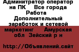 Админитратор-оператор на ПК  - Все города Работа » Дополнительный заработок и сетевой маркетинг   . Амурская обл.,Зейский р-н